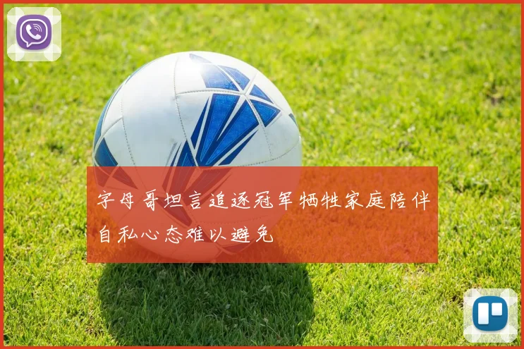 字母哥坦言追逐冠军牺牲家庭陪伴自私心态难以避免